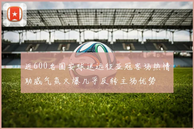 近600名国安球迷远征亚冠客场热情助威气氛火爆几乎反转主场优势