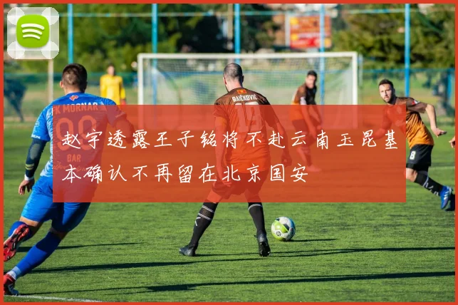 赵宇透露王子铭将不赴云南玉昆基本确认不再留在北京国安