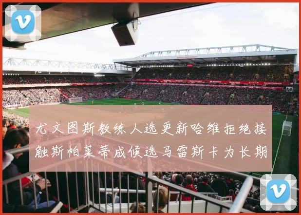 尤文图斯教练人选更新哈维拒绝接触斯帕莱蒂成候选马雷斯卡为长期目标
