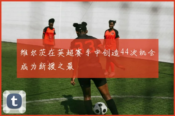 维尔茨在英超赛季中创造44次机会成为新援之最