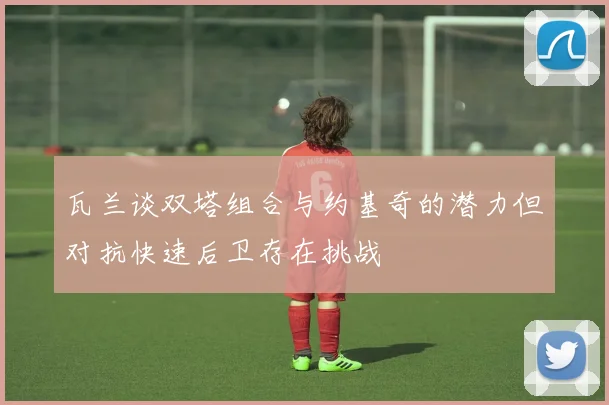 瓦兰谈双塔组合与约基奇的潜力但对抗快速后卫存在挑战