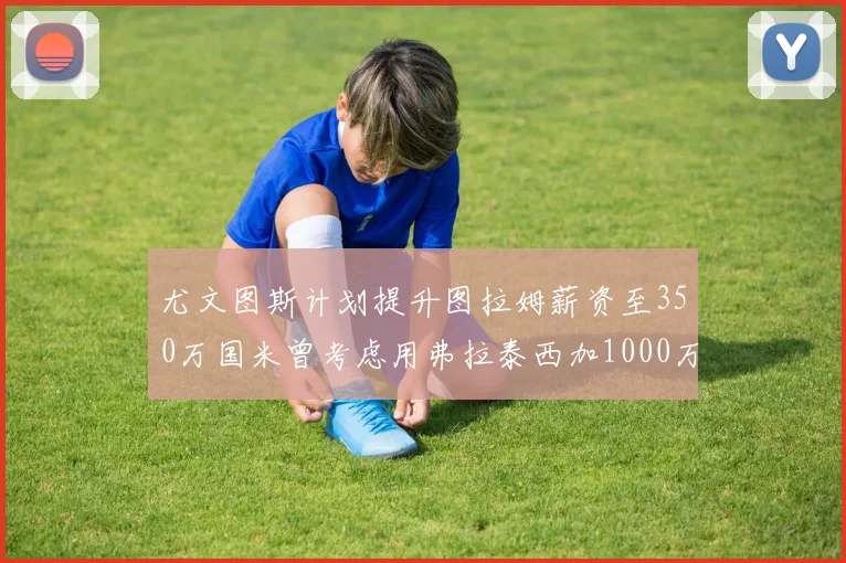 尤文图斯计划提升图拉姆薪资至350万国米曾考虑用弗拉泰西加1000万交易