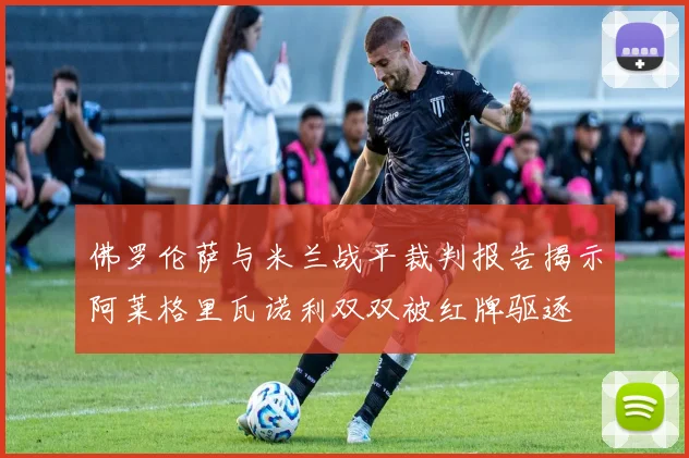 佛罗伦萨与米兰战平裁判报告揭示阿莱格里瓦诺利双双被红牌驱逐
