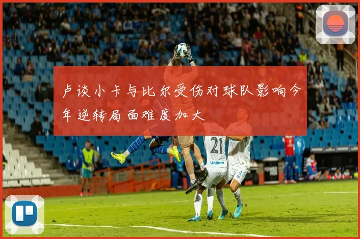卢谈小卡与比尔受伤对球队影响今年逆转局面难度加大