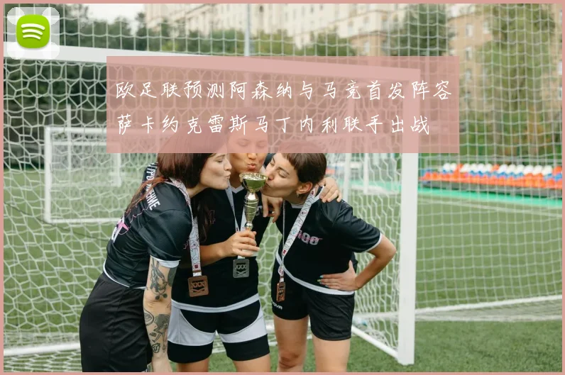 欧足联预测阿森纳与马竞首发阵容萨卡约克雷斯马丁内利联手出战