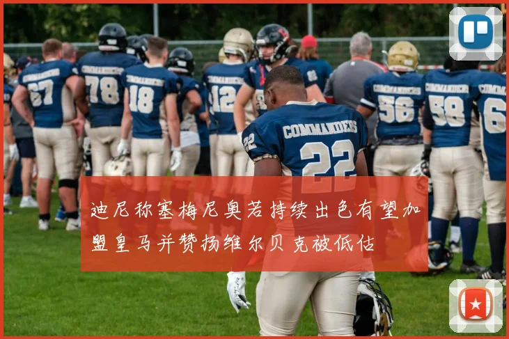迪尼称塞梅尼奥若持续出色有望加盟皇马并赞扬维尔贝克被低估