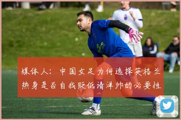 媒体人：中国女足为何选择英格兰热身是否自我贬低请洋帅的必要性何在