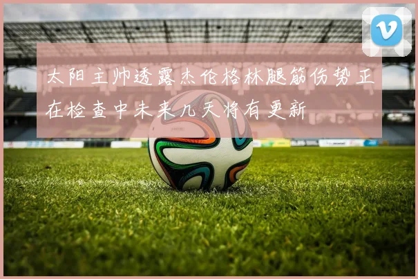 太阳主帅透露杰伦格林腿筋伤势正在检查中未来几天将有更新