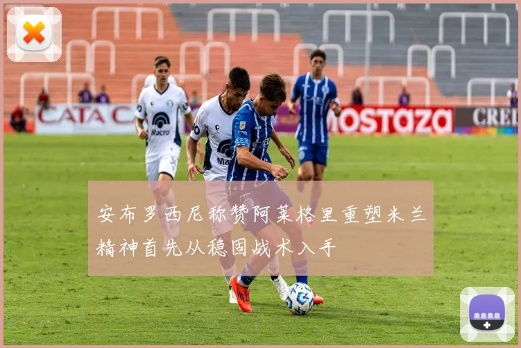 安布罗西尼称赞阿莱格里重塑米兰精神首先从稳固战术入手