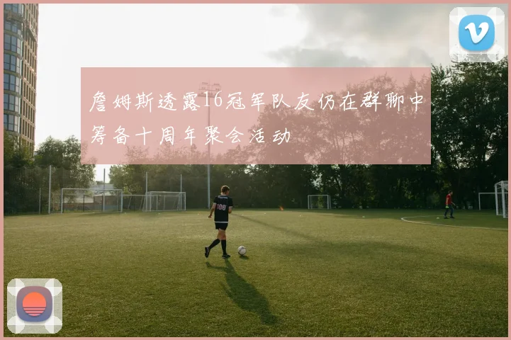 詹姆斯透露16冠军队友仍在群聊中筹备十周年聚会活动