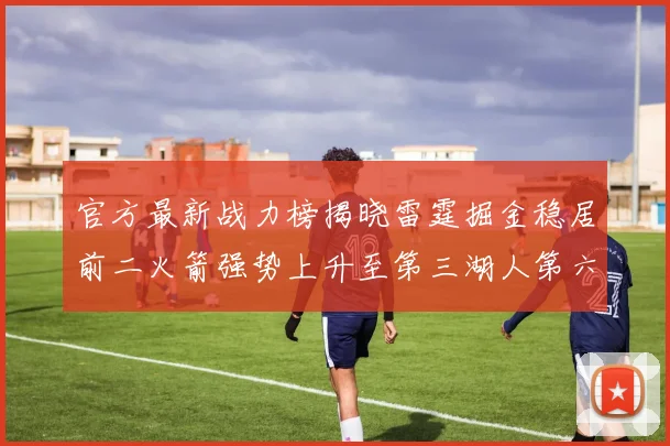 官方最新战力榜揭晓雷霆掘金稳居前二火箭强势上升至第三湖人第六快船大幅下滑
