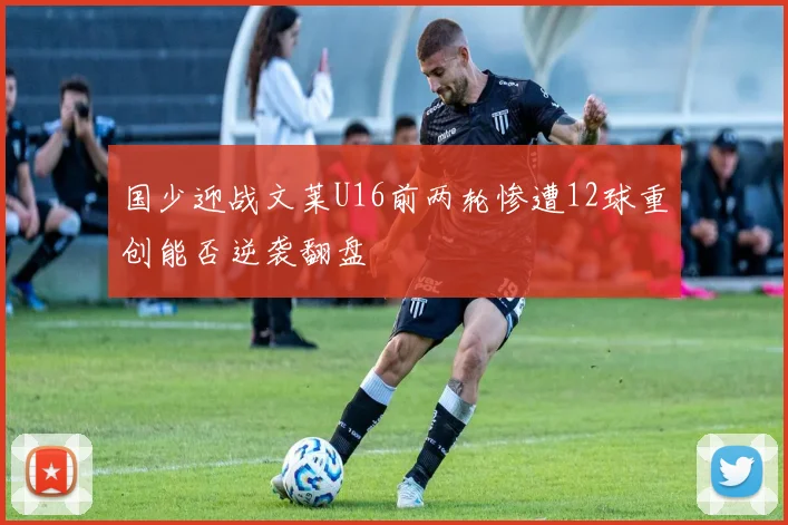 国少迎战文莱U16前两轮惨遭12球重创能否逆袭翻盘