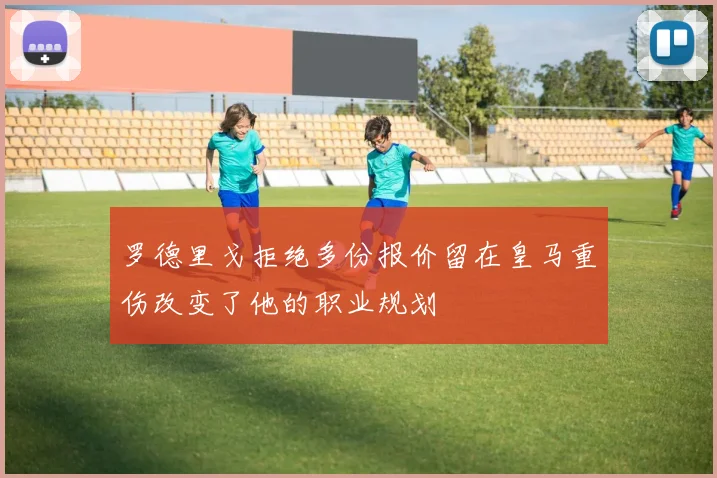 罗德里戈拒绝多份报价留在皇马重伤改变了他的职业规划