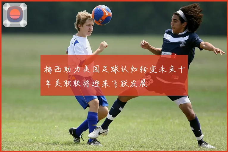 梅西助力美国足球认知转变未来十年美职联将迎来飞跃发展