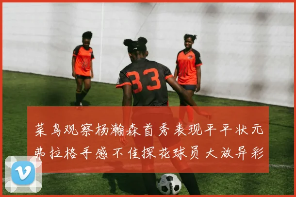 菜鸟观察杨瀚森首秀表现平平状元弗拉格手感不佳探花球员大放异彩砍下34分7篮板