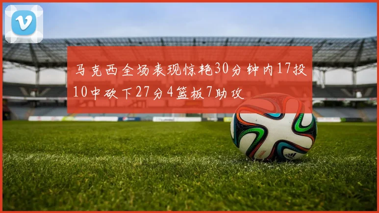 马克西全场表现惊艳30分钟内17投10中砍下27分4篮板7助攻