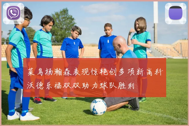 菜鸟杨瀚森表现惊艳创多项新高科沃德乐福双双助力球队胜利