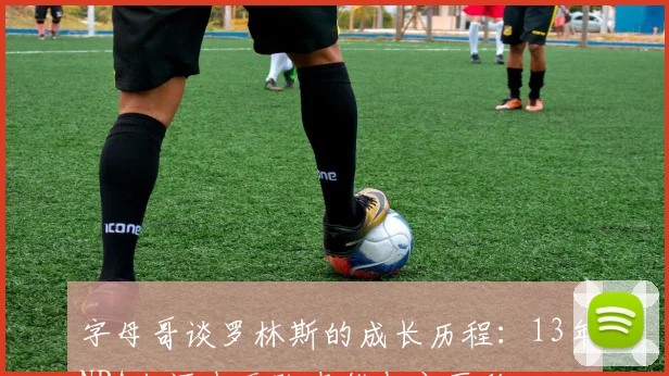字母哥谈罗林斯的成长历程：13年NBA生涯中无队友能与之匹敌