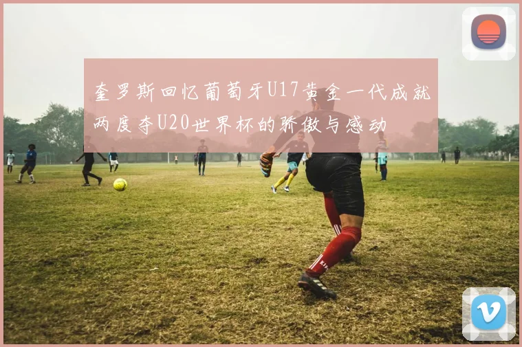 奎罗斯回忆葡萄牙U17黄金一代成就两度夺U20世界杯的骄傲与感动