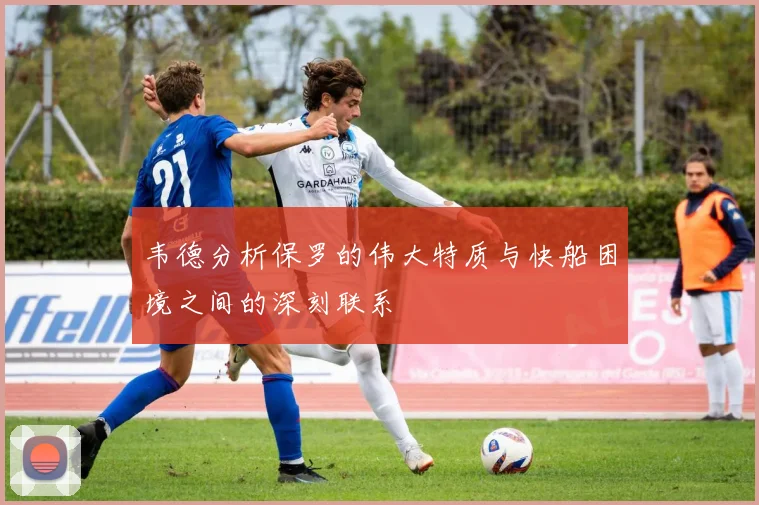 韦德分析保罗的伟大特质与快船困境之间的深刻联系