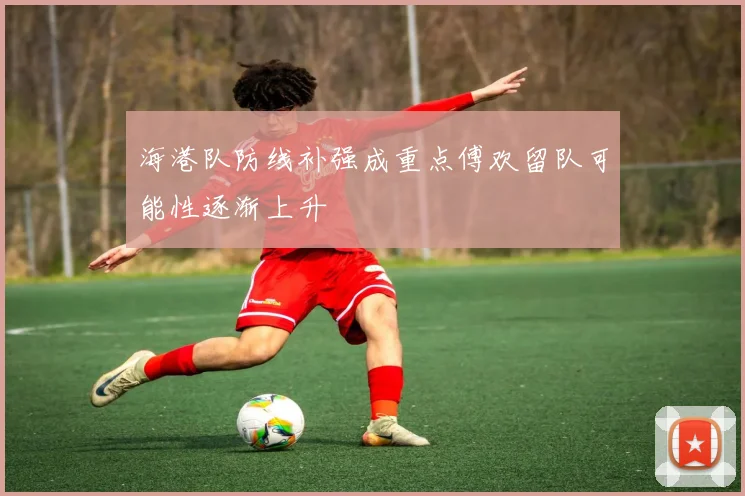 海港队防线补强成重点傅欢留队可能性逐渐上升