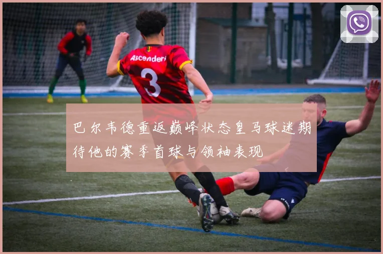 巴尔韦德重返巅峰状态皇马球迷期待他的赛季首球与领袖表现