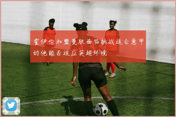 霍伊伦加盟曼联面临挑战适合意甲的他能否适应英超环境