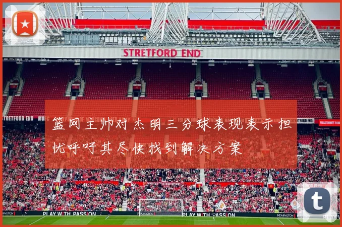 篮网主帅对杰明三分球表现表示担忧呼吁其尽快找到解决方案