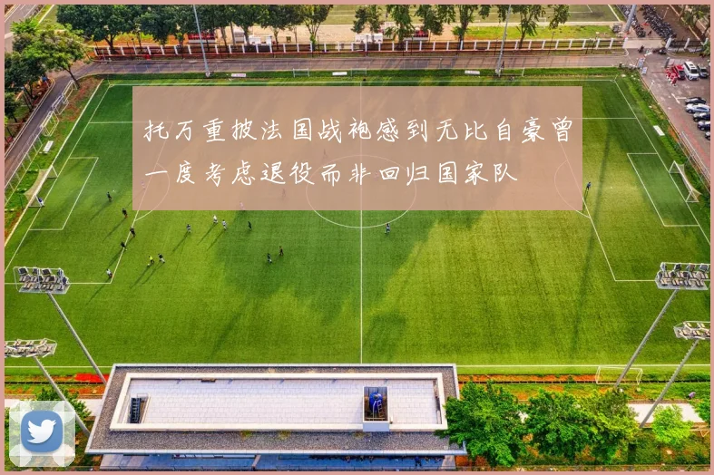 托万重披法国战袍感到无比自豪曾一度考虑退役而非回归国家队