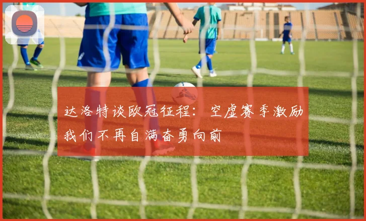 达洛特谈欧冠征程：空虚赛季激励我们不再自满奋勇向前