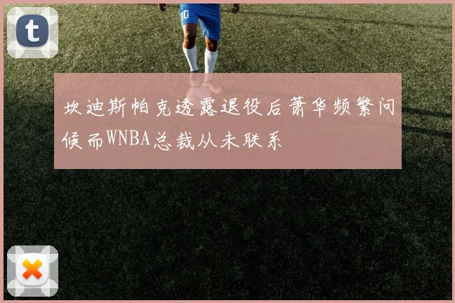 坎迪斯帕克透露退役后萧华频繁问候而WNBA总裁从未联系