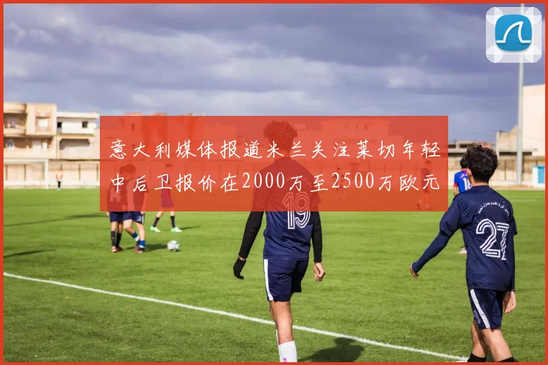 意大利媒体报道米兰关注莱切年轻中后卫报价在2000万至2500万欧元之间